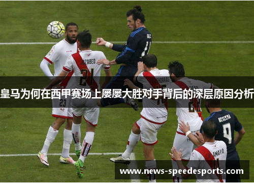 皇马为何在西甲赛场上屡屡大胜对手背后的深层原因分析