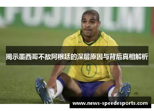 揭示墨西哥不敌阿根廷的深层原因与背后真相解析