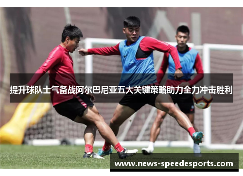 提升球队士气备战阿尔巴尼亚五大关键策略助力全力冲击胜利