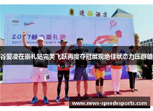 谷爱凌在崇礼站完美飞跃再度夺冠展现绝佳状态力压群雄