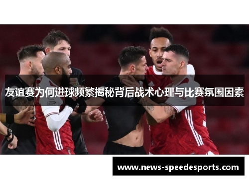 友谊赛为何进球频繁揭秘背后战术心理与比赛氛围因素 友谊赛为何进球频繁揭秘背后战术心理与比赛氛围因素