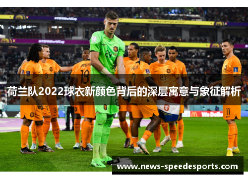 荷兰队2022球衣新颜色背后的深层寓意与象征解析