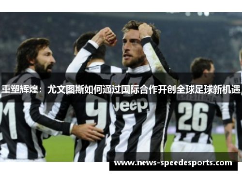 重塑辉煌：尤文图斯如何通过国际合作开创全球足球新机遇