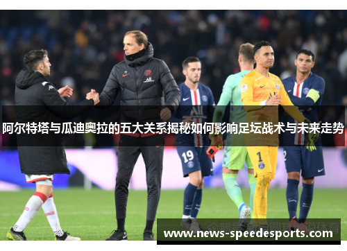 阿尔特塔与瓜迪奥拉的五大关系揭秘如何影响足坛战术与未来走势 阿尔特塔与瓜迪奥拉的五大关系揭秘如何影响足坛战术与未来走势