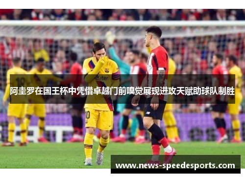 阿圭罗在国王杯中凭借卓越门前嗅觉展现进攻天赋助球队制胜 阿圭罗在国王杯中凭借卓越门前嗅觉展现进攻天赋助球队制胜