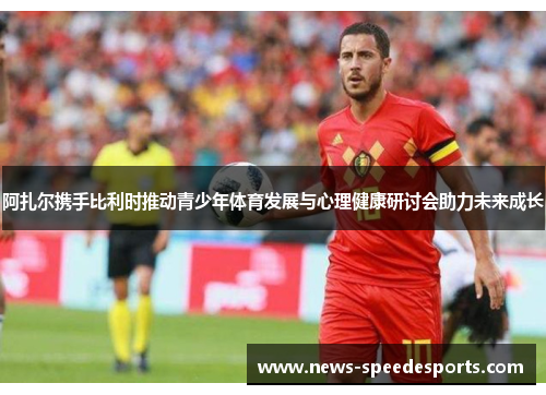 阿扎尔携手比利时推动青少年体育发展与心理健康研讨会助力未来成长 阿扎尔携手比利时推动青少年体育发展与心理健康研讨会助力未来成长